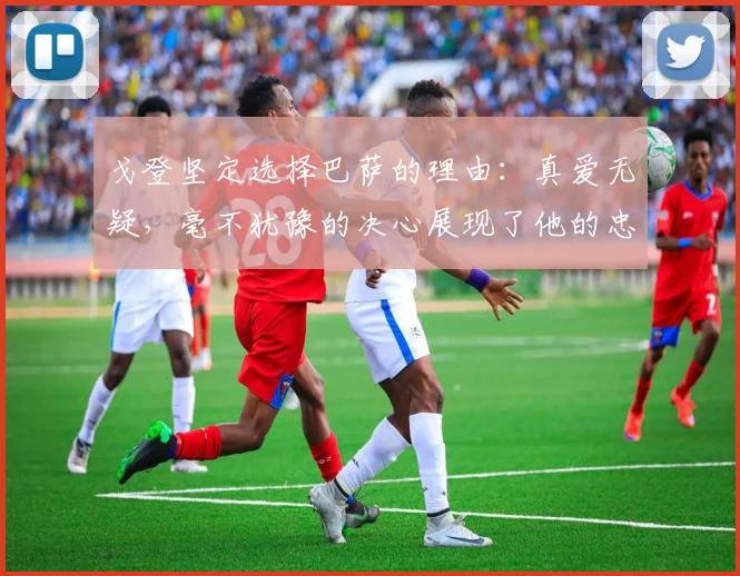 戈登坚定选择巴萨的理由：真爱无疑，毫不犹豫的决心展现了他的忠诚