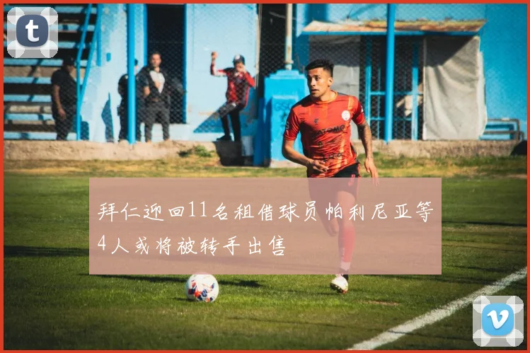 拜仁迎回11名租借球员帕利尼亚等4人或将被转手出售