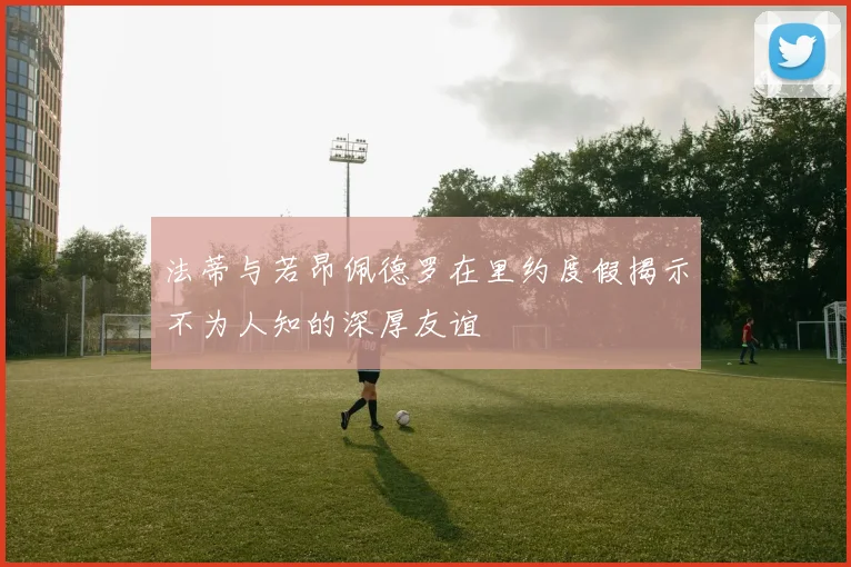 法蒂与若昂佩德罗在里约度假揭示不为人知的深厚友谊