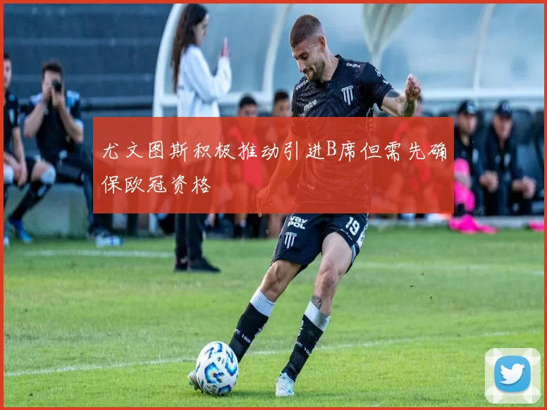 尤文图斯积极推动引进B席但需先确保欧冠资格