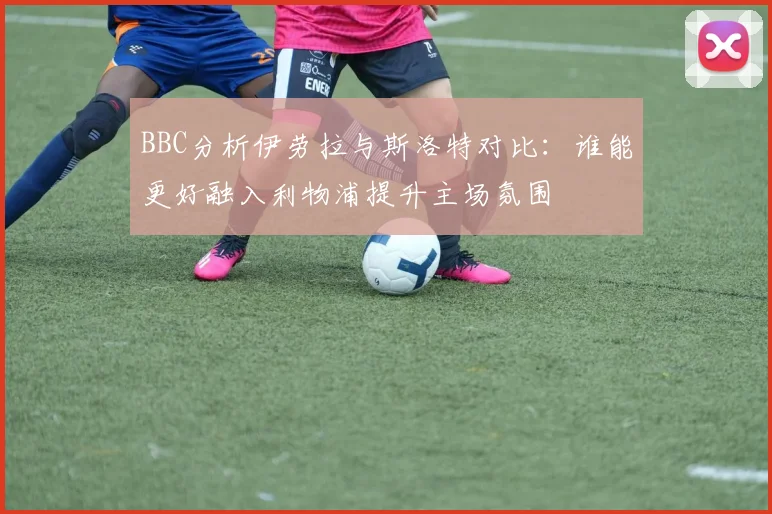 BBC分析伊劳拉与斯洛特对比：谁能更好融入利物浦提升主场氛围
