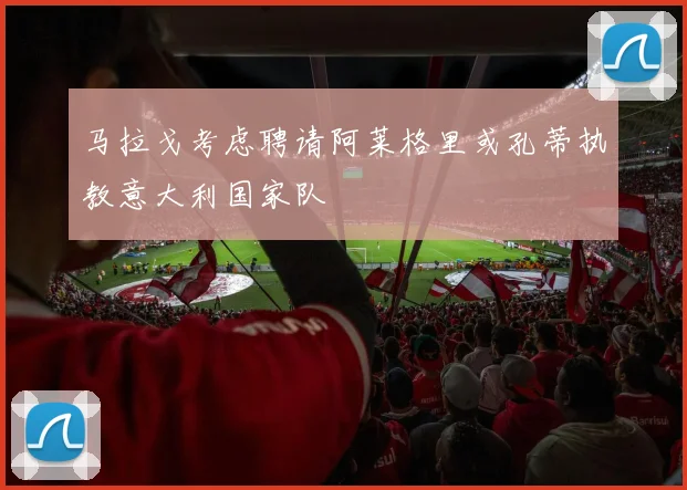马拉戈考虑聘请阿莱格里或孔蒂执教意大利国家队