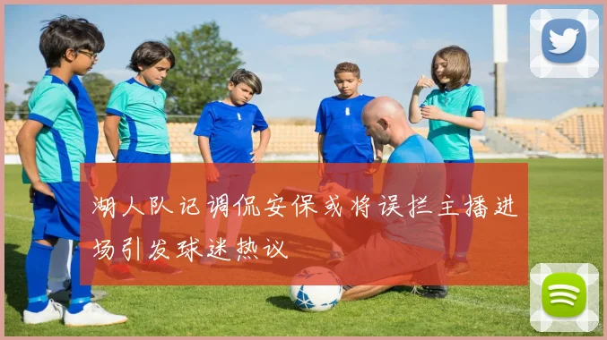 湖人队记调侃安保或将误拦主播进场引发球迷热议