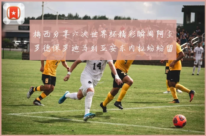 梅西分享六次世界杯精彩瞬间阿圭罗德保罗迪马利亚安东内拉纷纷留言评论