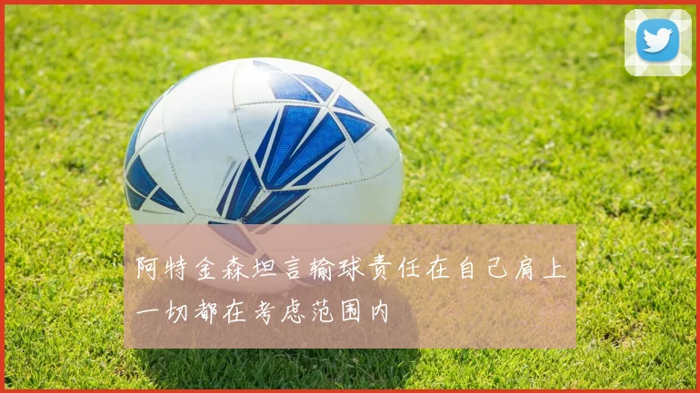 阿特金森坦言输球责任在自己肩上一切都在考虑范围内
