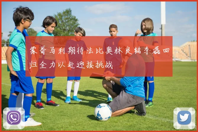 蒙哥马利期待法比奥林良铭李磊回归全力以赴迎接挑战