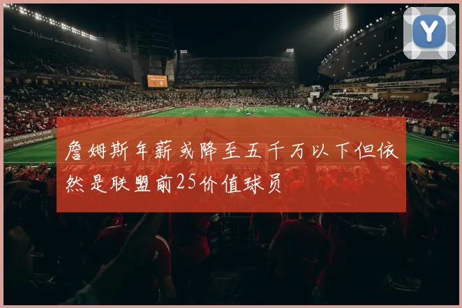 詹姆斯年薪或降至五千万以下但依然是联盟前25价值球员