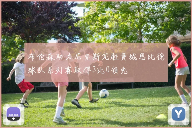 布伦森助力尼克斯完胜费城恩比德球队系列赛取得3比0领先