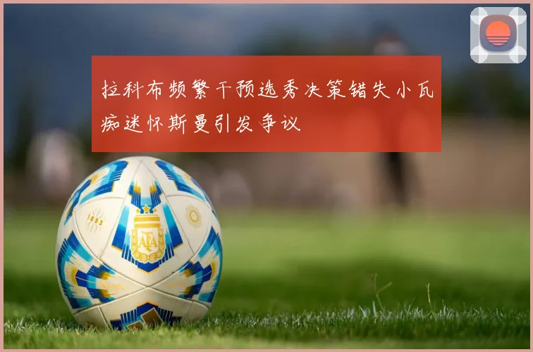 拉科布频繁干预选秀决策错失小瓦痴迷怀斯曼引发争议