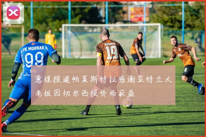 意媒报道帕莱斯特拉感谢亚特兰大老板因切尔西报价而获益
