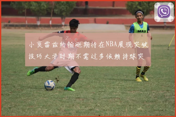 小莫雷兹约翰逊期待在NBA展现突破技巧大学时期不需过多依赖持球突破