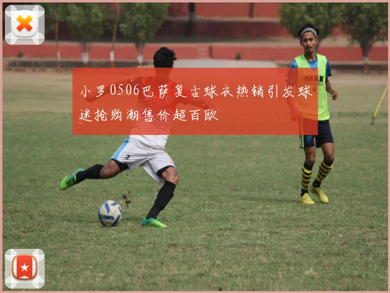 小罗0506巴萨复古球衣热销引发球迷抢购潮售价超百欧