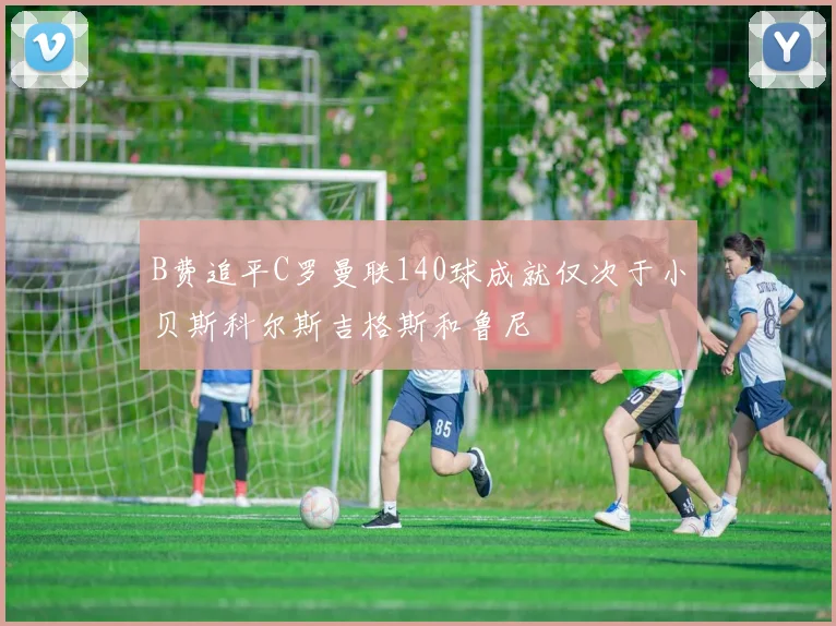 B费追平C罗曼联140球成就仅次于小贝斯科尔斯吉格斯和鲁尼