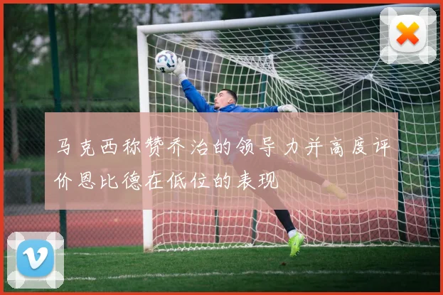 马克西称赞乔治的领导力并高度评价恩比德在低位的表现