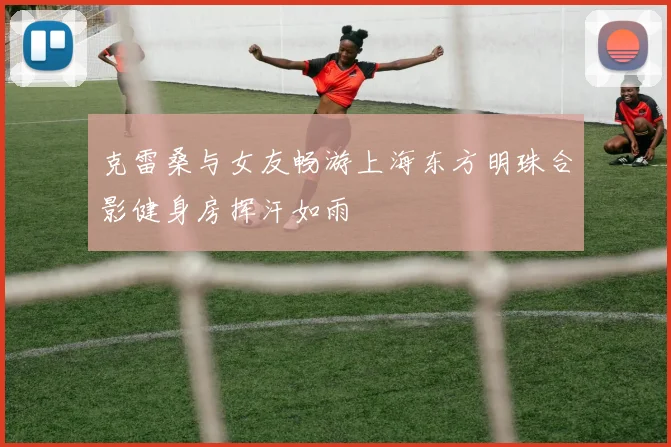 克雷桑与女友畅游上海东方明珠合影健身房挥汗如雨