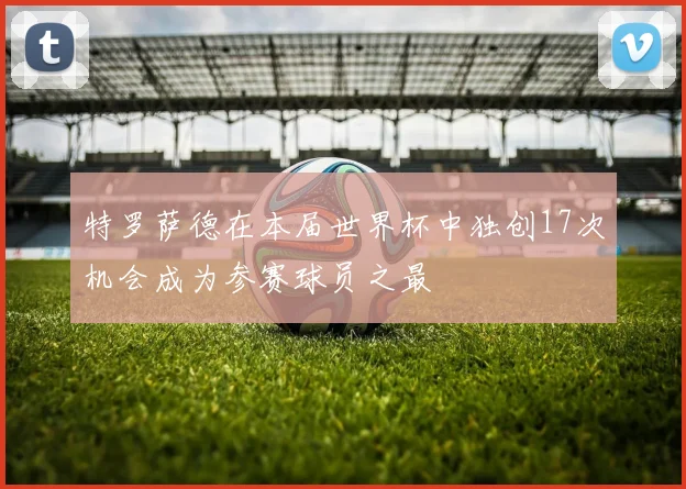 特罗萨德在本届世界杯中独创17次机会成为参赛球员之最