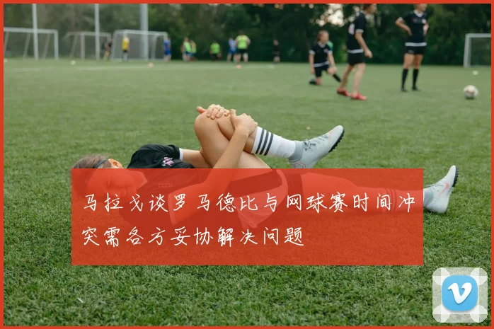 马拉戈谈罗马德比与网球赛时间冲突需各方妥协解决问题