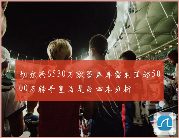 切尔西6530万欧签库库雷利亚超5000万转手皇马是否回本分析