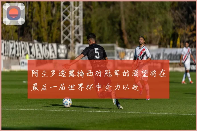 阿圭罗透露梅西对冠军的渴望将在最后一届世界杯中全力以赴