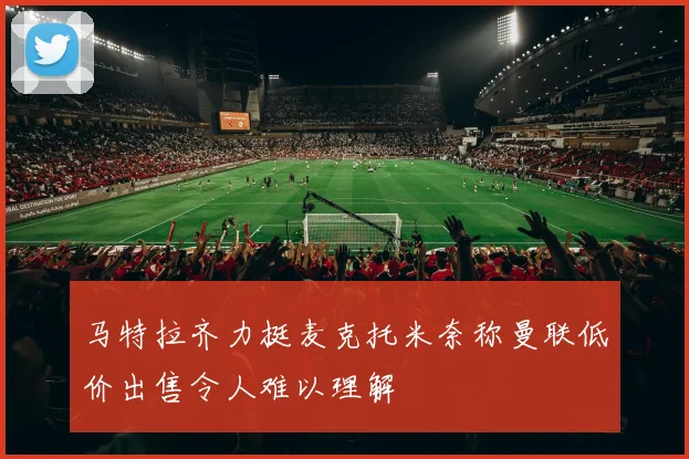 马特拉齐力挺麦克托米奈称曼联低价出售令人难以理解