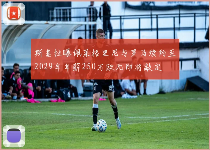 斯基拉曝佩莱格里尼与罗马续约至2029年年薪250万欧元即将敲定