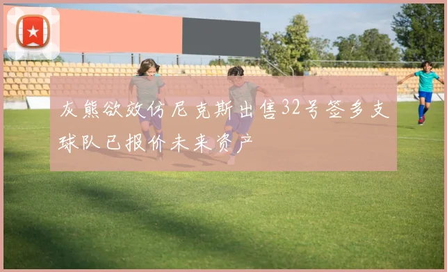 灰熊欲效仿尼克斯出售32号签多支球队已报价未来资产