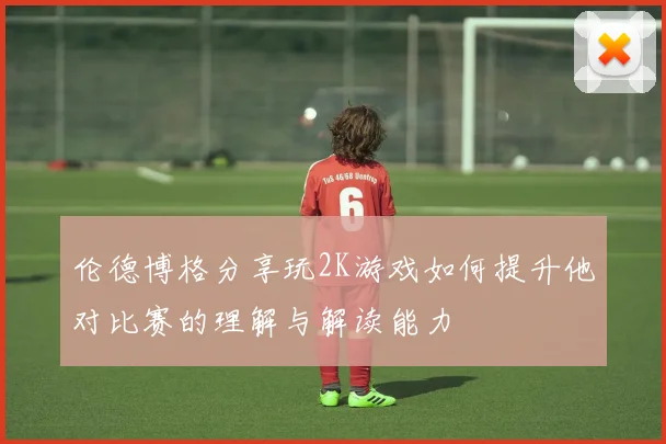 伦德博格分享玩2K游戏如何提升他对比赛的理解与解读能力