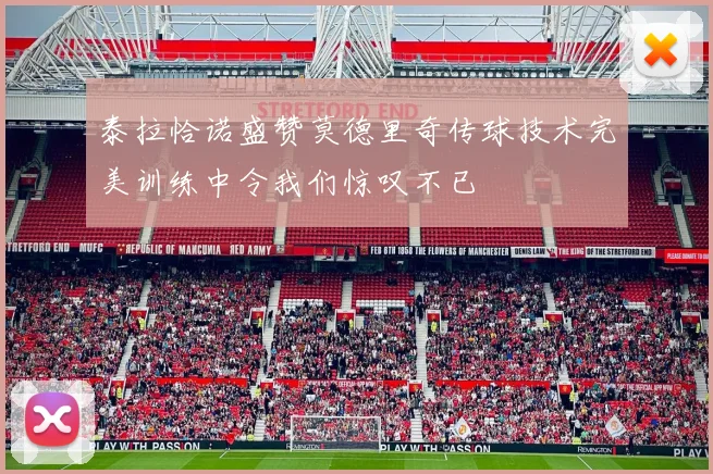 泰拉恰诺盛赞莫德里奇传球技术完美训练中令我们惊叹不已
