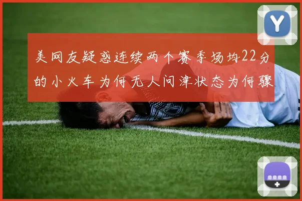 美网友疑惑连续两个赛季场均22分的小火车为何无人问津状态为何骤降