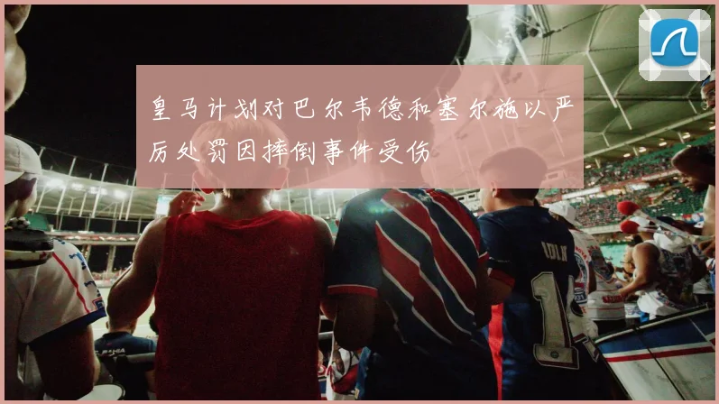 皇马计划对巴尔韦德和塞尔施以严厉处罚因摔倒事件受伤