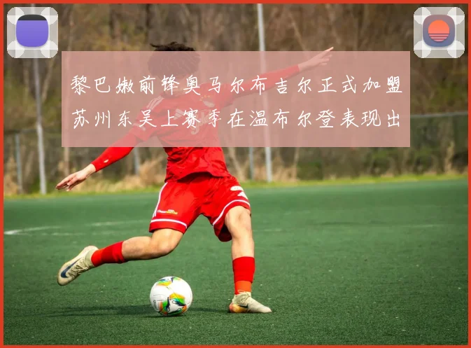 黎巴嫩前锋奥马尔布吉尔正式加盟苏州东吴上赛季在温布尔登表现出色