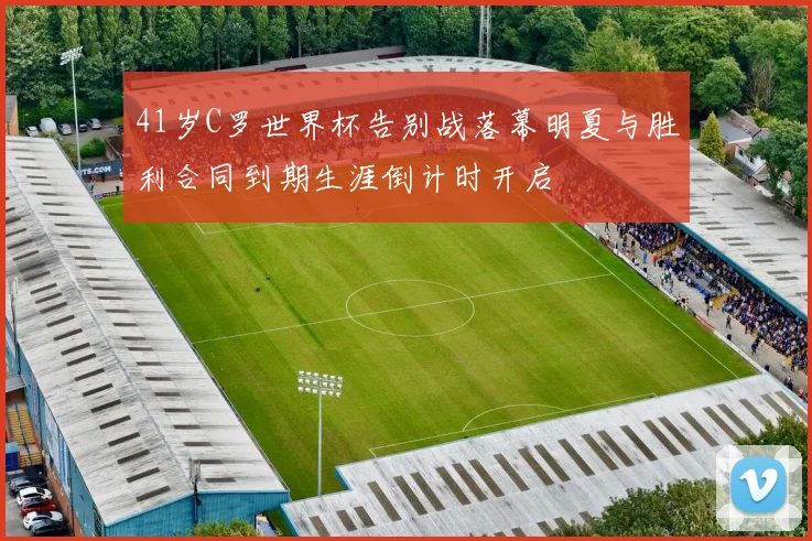 41岁C罗世界杯告别战落幕明夏与胜利合同到期生涯倒计时开启