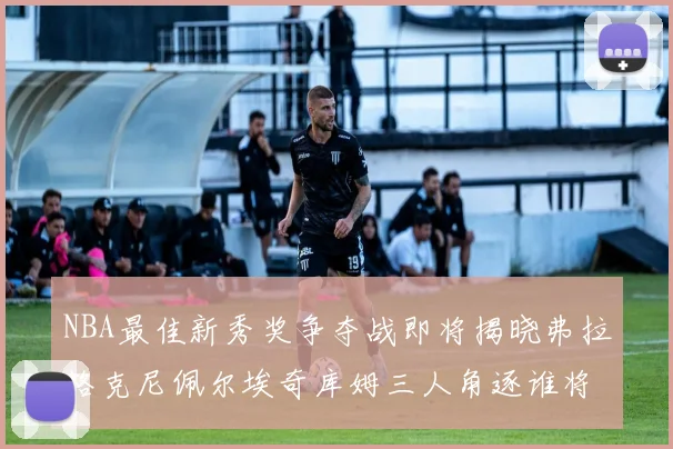 NBA最佳新秀奖争夺战即将揭晓弗拉格克尼佩尔埃奇库姆三人角逐谁将获胜