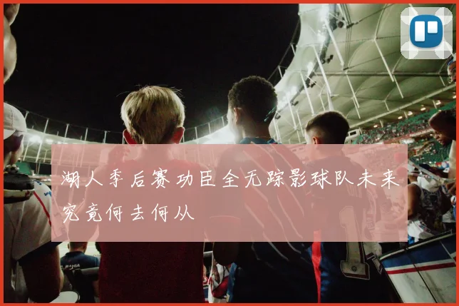 湖人季后赛功臣全无踪影球队未来究竟何去何从