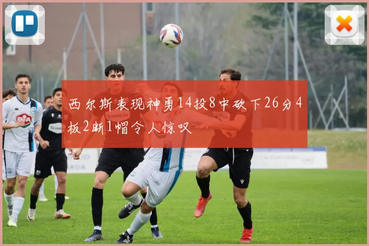 西尔斯表现神勇14投8中砍下26分4板2断1帽令人惊叹